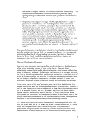 3
movements calling for corporate social and environmental responsibility. This
has stimulated a debate about which standards should justifiably apply,
opening the way for a fresh look at human rights, governance and democracy
issues.
• the greatly increased pace of change, which has placed enormous adaptive
pressures on our institutions. It is interesting to note in this context that
globalization offers a competitive advantage to those institutions with the
greatest capacity to adapt rapidly – favouring corporations and civil society
over national governments and intergovernmental organizations. It has also
led the different groups to experiment with cooperative approaches across
sectors, in part to overcome the obstacles to change that may be inherent in
some of the institutional partners. Overall, globalization has led to a
diminishing role for national governments, much of whose authority has been
transferred upwards – to multilateral organizations (like the WTO) or
economic integration bodies (like the European Union); downward – to
provincial and municipal authorities; and outwards – to the market and to civil
society.
One general observation on globalization is that it has introduced profound changes at
a rhythm much greater than our ability to manage these changes. As a consequence,
an institutional gap has developed, leading to a growing frustration on the part of
those who do not clearly benefit from globalization, and whose concerns are
inadequately addressed by our present institutions.
The Anti-Globalization Movement
One of the most interesting phenomena of the past decade has been the global nature
of the protest against the patterns of rapid global change. As noted above,
globalization is destabilizing, and is taken by a large part of the general public to be a
threat to values they hold dear. Globalization easily appears to be a process whereby
the elites in the rich countries and the multinational corporations extend their scope of
action at the expense of the less powerful. It easily appears as a process that deepens
the gap between rich and poor, marginalizes ever-larger segments of society, and
undermines democratic process, replacing it with the power of money and privilege.
Whatever the merits of this set of arguments, there can be little doubt that the facts
support many of the fears that the anti-global movements have expressed. Measures –
such as trade liberalization - that are supposed to be good for all countries have turned
out to be better for the richer and more developed, less favourable for the middle-
income countries, and arguably negative for many of the poorer countries. Trade
liberalization has undoubtedly led to expanded economic growth, but the fruits of that
growth have tended to be captured by the richer and more developed trading partners
and by the richer and more powerful segments within trading countries.
As a result, the organizations that develop and police the macroeconomic rules – the
IMF, the World Bank, the WTO, the G8, the World Economic Forum and, to a lesser
extent, the European Union – have come to be regarded as the vanguard of
globalization, using their power and authority to extend the privileges of the elites,
and ensure their near-total dominance of the instruments of economic power. They
 