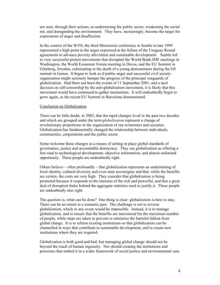 4
are seen, through their actions, as undermining the public sector, weakening the social
net, and disregarding the environment. They have, increasingly, become the target for
expressions of anger and disaffection.
In the context of the WTO, the third Ministerial conference in Seattle in late 1999
represented a high point in the anger expressed at the failure of the Uruguay Round
agreements to advance poverty alleviation and sustainable development. Seattle led
to very successful protest movements that disrupted the World Bank-IMF meetings in
Washington, the World Economic Forum meeting in Davos, and the EU Summit in
Göteborg, Sweden, culminating in the death of a young demonstrator during the G8
summit in Genoa. It began to look as if public anger and successful civil society
organization might seriously hamper the progress of the principal vanguards of
globalization. Had there not been the events of 11 September 2001, and a tacit
decision on self-censorship by the anti-globalization movement, it is likely that this
movement would have continued to gather momentum. It will undoubtedly begin to
grow again, as the recent EU Summit in Barcelona demonstrated.
Conclusion on Globalization
There can be little doubt, in 2002, that the rapid changes lived in the past two decades
and which are grouped under the term globalization represent a change of
revolutionary proportions in the organization of our economies and societies.
Globalization has fundamentally changed the relationship between individuals,
communities, corporations and the public sector.
Some welcome these changes as a means of setting in place global standards of
governance, justice and accountable democracy. They see globalization as offering a
fast road to technological development, objective information, and almost unlimited
opportunity. These people are undoubtedly right.
Others believe – often profoundly – that globalization represents an undermining of
local identity, cultural diversity and even state sovereignty and that, while the benefits
are certain, the costs are very high. They consider that globalization is being
promoted because it responds to the interests of the rich and powerful, and that a great
deal of disruption hides behind the aggregate statistics used to justify it. These people
are undoubtedly also right.
The question is, what can be done? One thing is clear: globalization is here to stay.
There can be no return to a romantic past. The challenge is not to reverse
globalization, which in any event would be impossible. Instead, it is to manage
globalization, and to ensure that the benefits are maximised for the maximum number
of people, while steps are taken to prevent or minimize the harmful fallout from
global change. It is to reform existing institutions so that globalization can be
channelled in ways that contribute to sustainable development, and to create new
institutions where they are required.
Globalization is both good and bad, but managing global change should not be
beyond the reach of human ingenuity. Nor should creating the institutions and
processes that embed it in a wider framework of social justice and environmental care.
 
