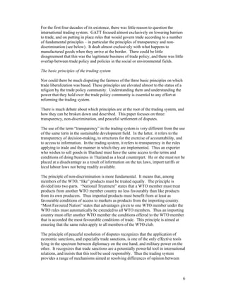 6
For the first four decades of its existence, there was little reason to question the
international trading system. GATT focused almost exclusively on lowering barriers
to trade, and on putting in place rules that would govern trade according to a number
of fundamental principles – in particular the principles of transparency and non-
discrimination (see below). It dealt almost exclusively with what happens to
manufactured goods when they arrive at the border. There could be little
disagreement that this was the legitimate business of trade policy, and there was little
overlap between trade policy and policies in the social or environmental fields.
The basic principles of the trading system
Nor could there be much disputing the fairness of the three basic principles on which
trade liberalization was based. These principles are elevated almost to the status of a
religion by the trade policy community. Understanding them and understanding the
power that they hold over the trade policy community is essential to any effort at
reforming the trading system.
There is much debate about which principles are at the root of the trading system, and
how they can be broken down and described. This paper focuses on three:
transparency, non-discrimination, and peaceful settlement of disputes.
The use of the term “transparency” in the trading system is very different from the use
of the same term in the sustainable development field. In the latter, it refers to the
transparency of decision-making, to structures for the exercise of accountability, and
to access to information. In the trading system, it refers to transparency in the rules
applying to trade and the manner in which they are implemented. Thus an exporter
who wishes to sell goods in Thailand must have the same access to the terms and
conditions of doing business in Thailand as a local counterpart. He or she must not be
placed at a disadvantage as a result of information on the tax laws, import tariffs or
local labour laws not being readily available.
The principle of non-discrimination is more fundamental. It means that, among
members of the WTO, “like” products must be treated equally. The principle is
divided into two parts. “National Treatment” states that a WTO member must treat
products from another WTO member country no less favourably than like products
from its own producers. Thus imported products must benefit from at least as
favourable conditions of access to markets as products from the importing country.
“Most Favoured Nation” states that advantages given to one WTO member under the
WTO rules must automatically be extended to all WTO members. Thus an importing
country must offer another WTO member the conditions offered to the WTO member
that is accorded the most favourable conditions of trade. This principle is aimed at
ensuring that the same rules apply to all members of the WTO club.
The principle of peaceful resolution of disputes recognizes that the application of
economic sanctions, and especially trade sanctions, is one of the only effective tools
lying in the spectrum between diplomacy on the one hand, and military power on the
other. It recognizes that trade sanctions are a potentially powerful tool in international
relations, and insists that this tool be used responsibly. Thus the trading system
provides a range of mechanisms aimed at resolving differences of opinion between
 