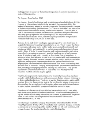 7
trading partners in such a way that unilateral imposition of economic punishment is
used as little as possible.
The Uruguay Round and the WTO
The Uruguay Round of multilateral trade negotiations was launched in Punta del Este,
Uruguay, in 1986, and concluded with the Marrakech Agreements in 1994. The
package of agreements adopted at Marrakech represents the most substantive changes
in the multilateral trading system since the GATT was set up in 1947, and many of the
implications of these changes are only now becoming apparent. From the point of
view of sustainable development, the Marrakech Agreements are significant in two
ways: they greatly expand the reach of trade policy; and they establish new
institutions of considerable power, so that trade policy has further strengthened its
comparative advantage over policies in other areas.
As noted above, trade policy was largely regarded as positive when it restricted its
scope to border measures relating to manufactured goods. This is because the theory
of comparative advantage works well for traded goods, so that lowering tariffs and
introducing stability and predictability to markets was regarded almost entirely as a
positive thing. With the Uruguay Round, the trade regime extended its reach into a
range of policy areas that are extremely sensitive in political, social and economic
terms. It introduced trade policy – timidly at first – to the field of agriculture. It
introduced it into the whole area of trade in services, dealing with such issues as water
supply, banking, insurance, maritime transport, tourism, energy, health and education.
It gave the trading system enormous power over the application of intellectual
property rights, and therefore to a considerable extent over access to technology and
the other fruits of invention. Uruguay Round agreements govern technical barriers to
trade, including packaging requirements, labelling and certification. They govern
requirements for standards in the field of food safety. And they regulate the
conditions on which subsidies may be applied.
Together, these agreements represent a massive invasion by trade policy of policies
normally established in other areas, with consequences that are only now beginning to
be discovered and understood. This is not to say that the consequences are invariably
negative. However, they create the need, at the very least, for a range of processes to
determine how the new trade policy affects other policy areas, and what can be done
to ensure optimal compatibility between policies in the respective areas.
This of course led to a wave of interest in (and a wave of concern for) trade policy,
once the exclusive preserve of technical specialists. It would not be exaggerated to
say that interest in trade among non-trade actors, whether in governments, the private
sector, or civil society, has multiplied more than one hundred-fold since the
establishment of WTO in 1995.
The other major result of the Uruguay Round was the establishment of the World
Trade Organization. Unlike GATT, which had a small secretariat designed essentially
to prepare and service meetings of the members, WTO is a full-scale institution, with
a range of organs that greatly strengthen the reach of trade policy.
 