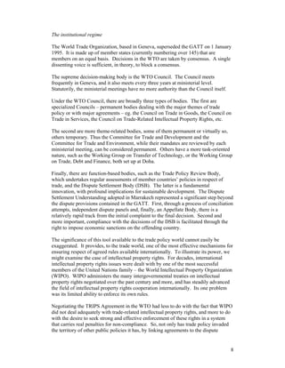 8
The institutional regime
The World Trade Organization, based in Geneva, superseded the GATT on 1 January
1995. It is made up of member states (currently numbering over 145) that are
members on an equal basis. Decisions in the WTO are taken by consensus. A single
dissenting voice is sufficient, in theory, to block a consensus.
The supreme decision-making body is the WTO Council. The Council meets
frequently in Geneva, and it also meets every three years at ministerial level.
Statutorily, the ministerial meetings have no more authority than the Council itself.
Under the WTO Council, there are broadly three types of bodies. The first are
specialized Councils – permanent bodies dealing with the major themes of trade
policy or with major agreements – eg. the Council on Trade in Goods, the Council on
Trade in Services, the Council on Trade-Related Intellectual Property Rights, etc.
The second are more theme-related bodies, some of them permanent or virtually so,
others temporary. Thus the Committee for Trade and Development and the
Committee for Trade and Environment, while their mandates are reviewed by each
ministerial meeting, can be considered permanent. Others have a more task-oriented
nature, such as the Working Group on Transfer of Technology, or the Working Group
on Trade, Debt and Finance, both set up at Doha.
Finally, there are function-based bodies, such as the Trade Policy Review Body,
which undertakes regular assessments of member countries’ policies in respect of
trade, and the Dispute Settlement Body (DSB). The latter is a fundamental
innovation, with profound implications for sustainable development. The Dispute
Settlement Understanding adopted in Marrakech represented a significant step beyond
the dispute provisions contained in the GATT. First, through a process of conciliation
attempts, independent dispute panels and, finally, an Appellate Body, there is a
relatively rapid track from the initial complaint to the final decision. Second and
more important, compliance with the decisions of the DSB is facilitated through the
right to impose economic sanctions on the offending country.
The significance of this tool available to the trade policy world cannot easily be
exaggerated. It provides, to the trade world, one of the most effective mechanisms for
ensuring respect of agreed rules available internationally. To illustrate its power, we
might examine the case of intellectual property rights. For decades, international
intellectual property rights issues were dealt with by one of the most successful
members of the United Nations family – the World Intellectual Property Organization
(WIPO). WIPO administers the many intergovernmental treaties on intellectual
property rights negotiated over the past century and more, and has steadily advanced
the field of intellectual property rights cooperation internationally. Its one problem
was its limited ability to enforce its own rules.
Negotiating the TRIPS Agreement in the WTO had less to do with the fact that WIPO
did not deal adequately with trade-related intellectual property rights, and more to do
with the desire to seek strong and effective enforcement of these rights in a system
that carries real penalties for non-compliance. So, not only has trade policy invaded
the territory of other public policies it has, by linking agreements to the dispute
 