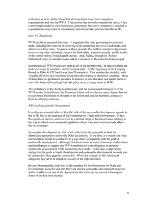 9
settlement system, shifted the political momentum away from competent
organizations and into the WTO. Trade policy has not only extended its reach, it has
even brought under its own dominance agreements that were competently handled in
organizations more open to transparency and democratic practice than the WTO.
How WTO functions
WTO has three essential functions. It negotiates the rules governing international
trade, including the removal or lowering of the remaining barriers to such trade, and
administers these rules. It agrees on those grounds that will be considered legitimate
in restricting trade, including concern for food safety, national security, public health,
or the conservation of endangered species. And, finally, through its Dispute
Settlement Body, it considers cases where a violation of the rules has been alleged.
In principle, all WTO bodies are open to all of the membership. In practice, there are
wide variations in countries’ ability to participate. At the beginning of the Uruguay
Round in 1986, GATT had fewer than 70 members. That number has doubled, with
virtually all of the new members being from developing or transition countries. Many
of these have no permanent presence in Geneva, or one that does not permit them to
cover the forty-odd meetings that take place on an average week in WTO.
This imbalance in the ability to participate, and the continued dominance over the
WTO by the United States, the European Union and, to a lesser extent, Japan, has led
to a growing frustration on the part of the newer and smaller members, especially
from developing countries.
WTO and Sustainable Development
It is often mistakenly believed that the bulk of the sustainable development agenda in
the WTO lies in the mandate of the Committee on Trade and Environment. In fact,
this agenda is narrow, and restricted to a limited range of technical issues relating to
the way in which environmental legislation affects trade (and not how trade affects
the environment).
Sustainable development is, first of all, reflected in the preamble to both the
Marrakech agreements and to the Doha declaration. In the first, it is stated that trade
liberalization should be conducted in a way that is compatible with the goal of
sustainable development. Although this formulation is weak, it has nevertheless been
used in disputes to suggest that WTO members have an obligation to promote
sustainable development while conducting their trade. Doha takes a step further,
stating that the goals of trade liberalization and sustainable development not only can
be compatible, they must be compatible. While the strength of this reinforced
obligation has yet to be tested, it is a step in the right direction.
Beyond the preamble, and short of the mandate for the Committee on Trade and
Environment, it can be said that there are serious sustainable development concerns
with virtually every one of the Agreements that make up the current trade regime.
Some of the key ones include:
 