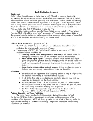 Trade Facilitation Agreement
Background
Earlier Indian Union Government had refused to ratify TFA till its concerns about public
stockholding for food security are resolved. But in order to address India’s concerns WTO had
agreed to amend the Bali agreement, providing India an indefinite reprieve on food stockholding.
Finally India ratified Trade Facilitation Agreement of WTO April 23, 2016 Agreement, which
aims at easing customs procedures to boost commerce. In this regard, India’s WTO ambassador
Anjali Prasad handed over the instrument of acceptance to WTO Director-General Roberto
Azevêdo. India is the 76th WTO member to ratify the TFA.
Decision in this regard was taken by Union Cabinet meeting chaired by Prime Minister
Narendra Modi in New Delhi as per India’s consonance of ‘ease of doing business’ initiative.
The proposal regarding ratification and acceptance of the instrument of acceptance of protocol of
TFA to WTO Secretariat was also approved by the Union Cabinet.
What is Trade Facilitation Agreement (TFA)?
 The TFA is the WTO’s first-ever multilateral accord that aims to simplify customs
regulations for the cross-border movement of goods.
 It was outcome of WTO’s 9th Bali (Indonesia) ministerial package of 2013. The
agreement includes provisions for
o Lowering import tariffs and agricultural subsidies: It will make it easier for
developing countries to trade with the developed world in global markets.
o Abolish hard import quotas: Developed countries would abolish hard import
quotas on agricultural products from the developing world and instead would only
be allowed to charge tariffs on amount of agricultural imports exceeding specific
limits.
o Reduction in red tape at international borders: It aims to reduce red-tapism to
facilitate trade by reforming customs bureaucracies and formalities.
Comment
 The ratification will supplement India’s ongoing reforms to bring in simplification
and enhanced transparency in cross border trade in goods.
 It will further help India to boost economic growth by reducing trade costs and
supporting its integration into the global economy.
 The implementation of the TFA has the potential to create US 1 trillion dollars’
worth of global economic activity which may add 21 million new jobs and lower
the cost of doing international trade by 10 to 15 per cent.
 The Union Cabinet has approved a proposal to notify the Trade Facilitation
Agreement (TFA) of the World Trade Organization (WTO).
National Committee on Trade Facilitation
The Union Cabinet also has decided to constitute National Committee on Trade
Facilitation (NCTF) to facilitate both domestic coordination and implementation of the
provisions of the Agreement. NCTF will be set up under the Joint Chair of Secretary under the
aegis of Union Ministry of Commerce and Industry’s Department of Revenue and Secretary,
Department of Commerce.
 