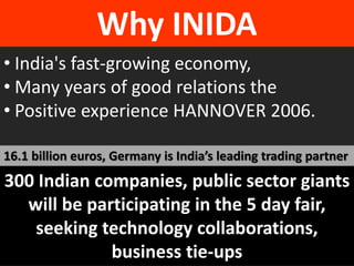 Why INIDA 
• India's fast-growing economy, 
• Many years of good relations the 
• Positive experience HANNOVER 2006. 
16.1 billion euros, Germany is India’s leading trading partner 
300 Indian companies, public sector giants 
will be participating in the 5 day fair, 
seeking technology collaborations, 
business tie-ups 
 