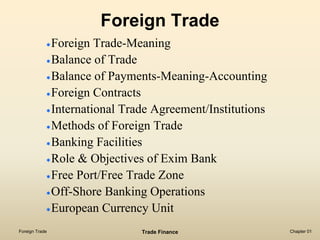 Foreign Trade
                Foreign Trade-Meaning
                Balance of Trade
                Balance of Payments-Meaning-Accounting
                Foreign Contracts
                International Trade Agreement/Institutions
                Methods of Foreign Trade
                Banking Facilities
                Role & Objectives of Exim Bank
                Free Port/Free Trade Zone
                Off-Shore Banking Operations
                European Currency Unit
Foreign Trade                    Trade Finance               Chapter 01
 