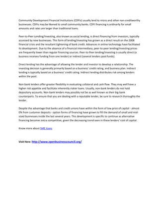 Community Development Financial Institutions (CDFIs) usually lend to micro and other non-creditworthy
businesses. CDFIs may be likened to small community banks. CDFI financing is ordinarily for small
amounts and rates are larger than traditional loans.
Peer-to-Peer Lending/Investing, also known as social lending, is direct financing from investors, typically
accessed by new businesses. This form of lending/investing has grown as a direct result on the 2008
financial crisis and the resultant tightening of bank credit. Advances in online technology have facilitated
its development. Due to the absence of a financial intermediary, peer-to-peer lending/investing prices
are frequently lower than regular financing sources. Peer-to-Peer lending/investing is usually direct (a
business receives funding from one lender) or indirect (several lenders pool funds).
Direct lending has the advantage of allowing the lender and investor to develop a relationship. The
investing decision is generally primarily based on a business' credit rating, and business plan. Indirect
lending is typically based on a business' credit rating. Indirect lending distributes risk among lenders
within the pool.
Non-bank lenders offer greater flexibility in evaluating collateral and cash flow. They may well have a
higher risk appetite and facilitate inherently riskier loans. Usually, non-bank lenders do not hold
depository accounts. Non-bank lenders may possibly not be as well known as their big-bank
counterparts. To ensure that you are dealing with a reputable lender, be sure to research thoroughly the
lender.
Despite the advantage that banks and credit unions have within the form of low price of capital - almost
0% from customer deposits - option forms of financing have grown to fill the demand of small and mid-
sized businesses inside the last several years. This development is specific to continue as alternative
financing becomes extra competitive, given the decreasing trend seen in these lenders' cost of capital.
Know more about SME loans
Visit Here: http://www.openbusinesscouncil.org/
 