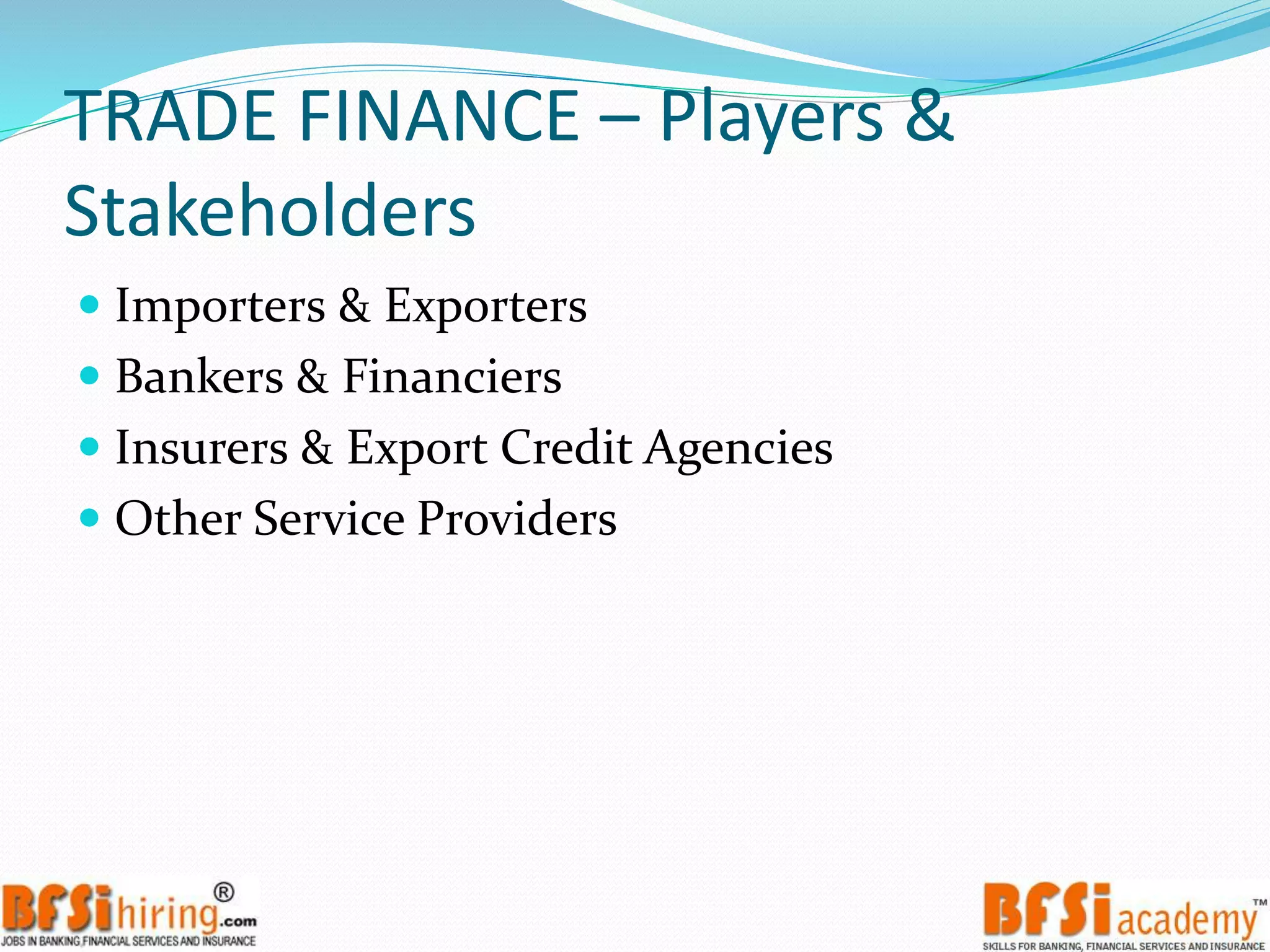 TRADE FINANCE – Players &
Stakeholders
 Importers & Exporters
 Bankers & Financiers
 Insurers & Export Credit Agencies
 Other Service Providers
 