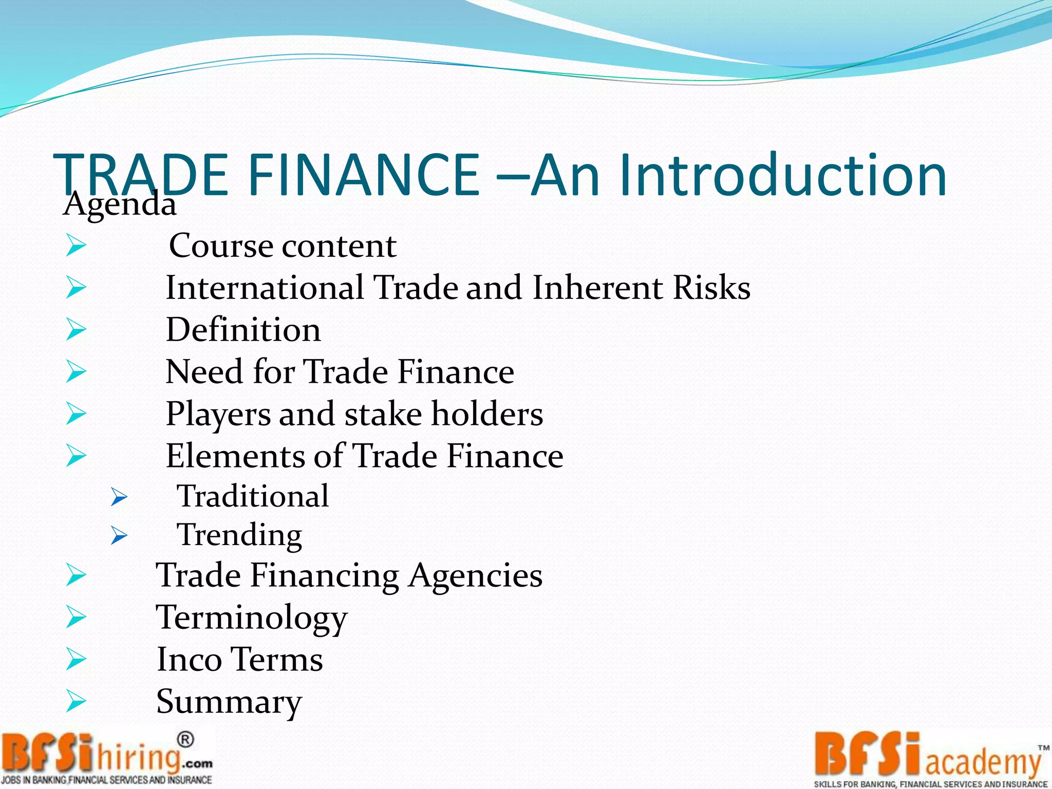 TRADE FINANCE –An IntroductionAgenda
 Course content
 International Trade and Inherent Risks
 Definition
 Need for Trade Finance
 Players and stake holders
 Elements of Trade Finance
 Traditional
 Trending
 Trade Financing Agencies
 Terminology
 Inco Terms
 Summary
 