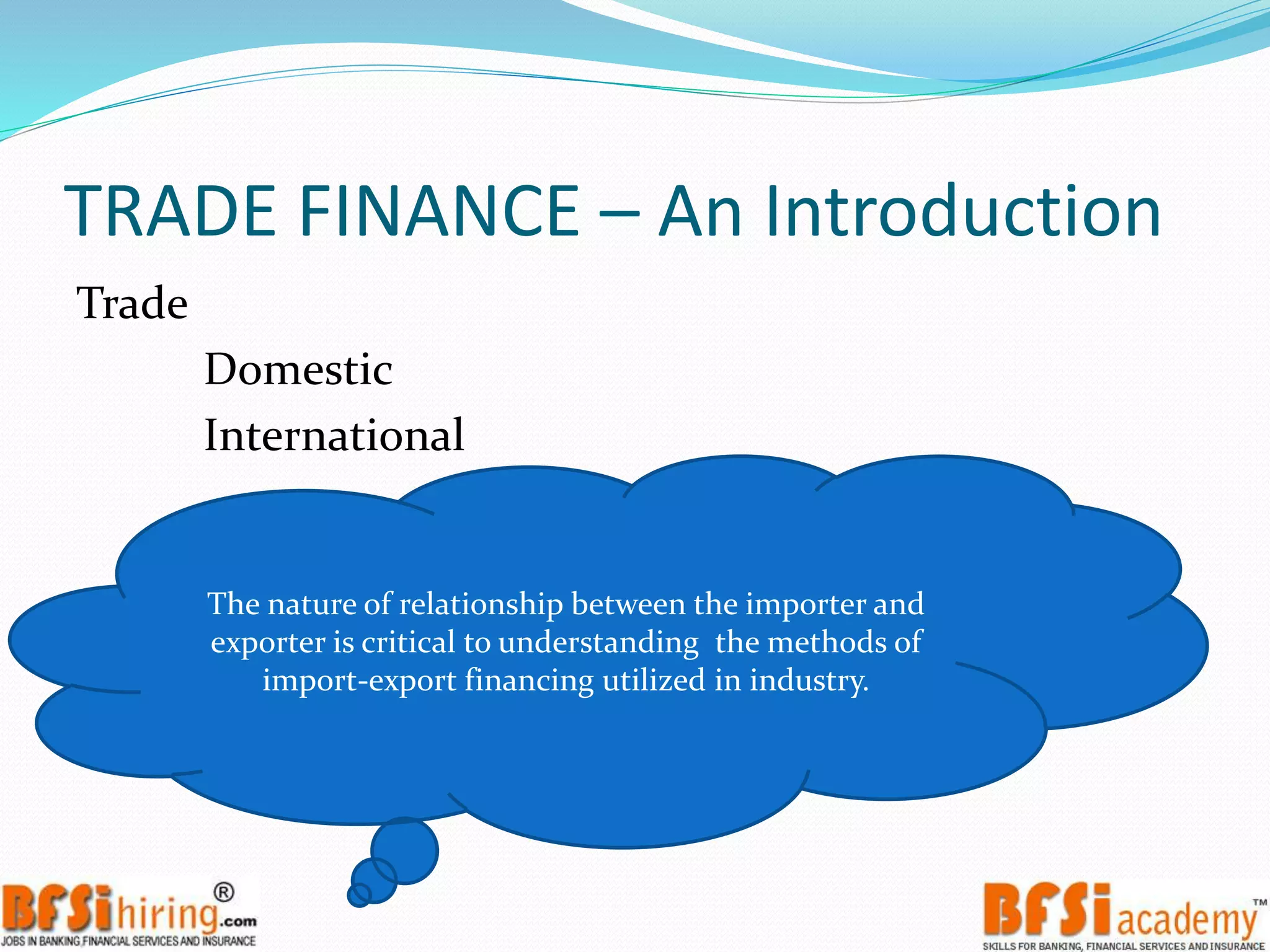 TRADE FINANCE – An Introduction
Trade
Domestic
International
The nature of relationship between the importer and
exporter is critical to understanding the methods of
import-export financing utilized in industry.
 