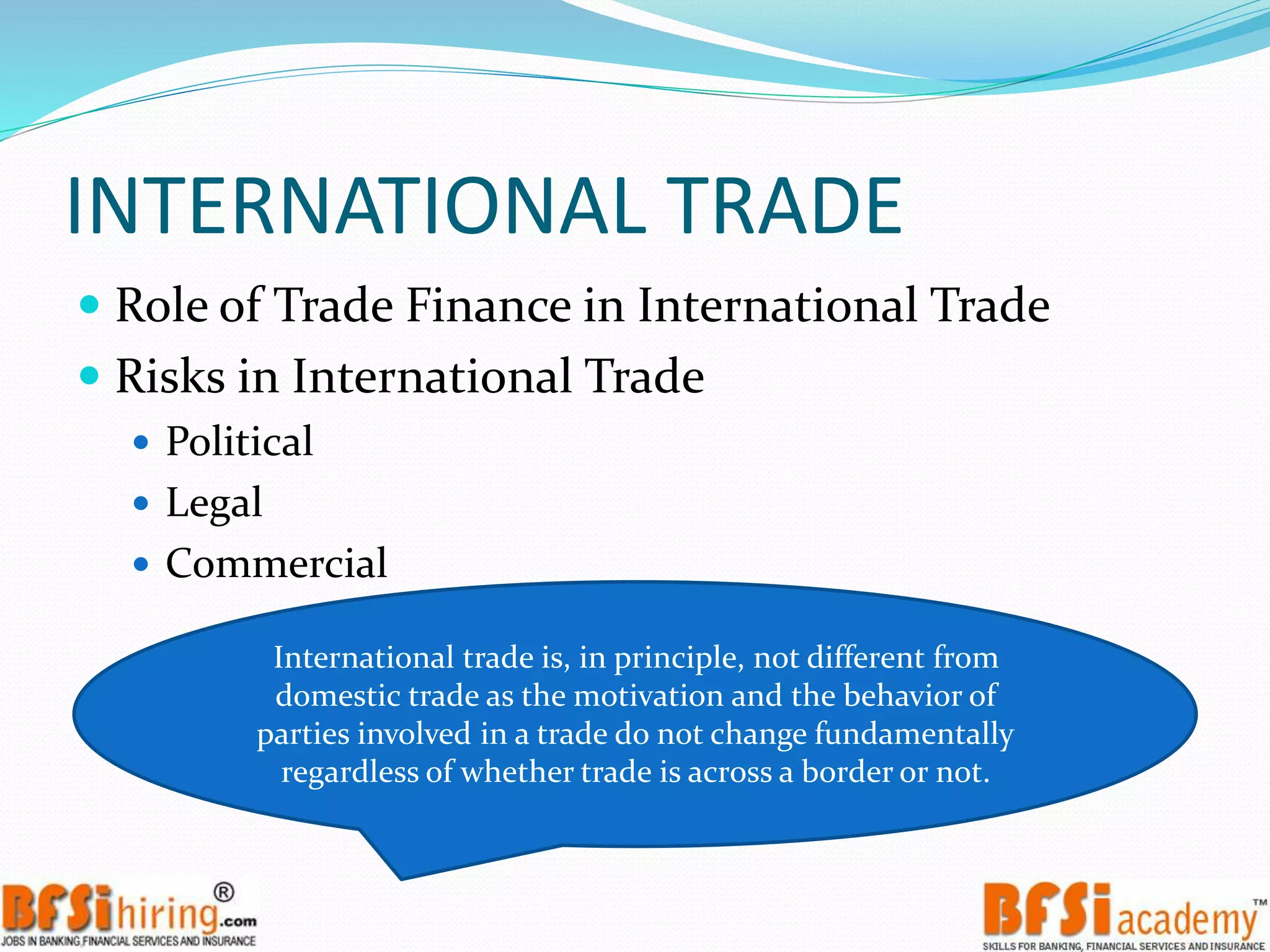 INTERNATIONAL TRADE
 Role of Trade Finance in International Trade
 Risks in International Trade
 Political
 Legal
 Commercial
International trade is, in principle, not different from
domestic trade as the motivation and the behavior of
parties involved in a trade do not change fundamentally
regardless of whether trade is across a border or not.
 