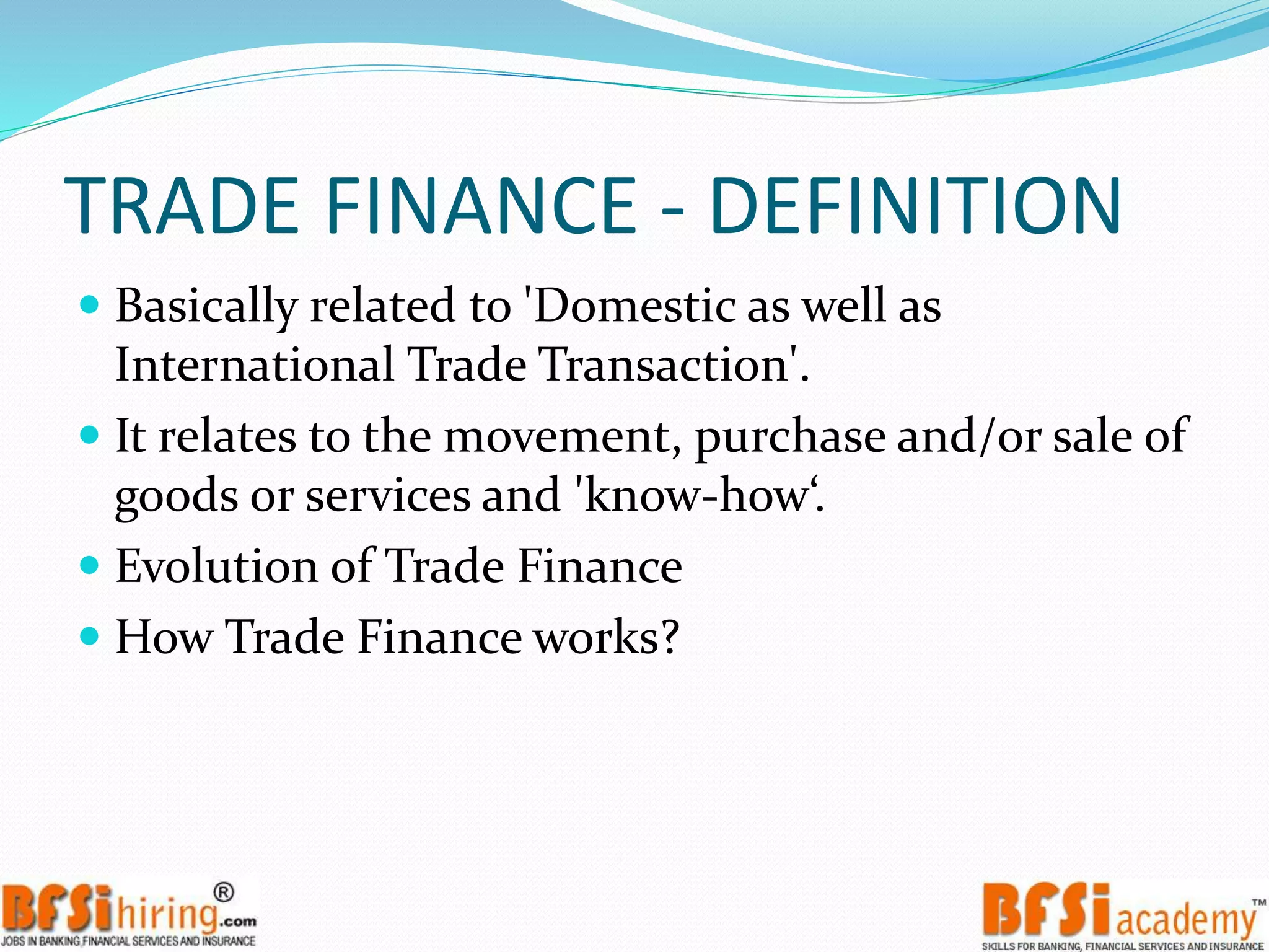TRADE FINANCE - DEFINITION
 Basically related to 'Domestic as well as
International Trade Transaction'.
 It relates to the movement, purchase and/or sale of
goods or services and 'know-how‘.
 Evolution of Trade Finance
 How Trade Finance works?
 