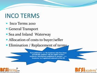 INCO TERMS
 Inco Terms 2010
 General Transport
 Sea and Inland Waterway
 Allocation of costs to buyer/seller
 Elimination / Replacement of terms
First published in 1936, the Incoterms rules have been
periodically updated, with the eighth version—
Incoterms'—having been published on January 1, 2011.
"Incoterms" is a registered trademark of the ICC.
 