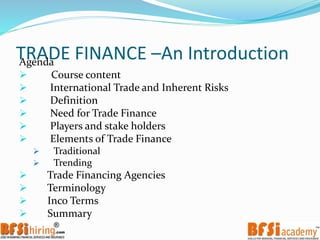 TRADE FINANCE –An IntroductionAgenda
 Course content
 International Trade and Inherent Risks
 Definition
 Need for Trade Finance
 Players and stake holders
 Elements of Trade Finance
 Traditional
 Trending
 Trade Financing Agencies
 Terminology
 Inco Terms
 Summary
 