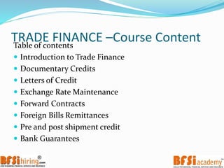 TRADE FINANCE –Course ContentTable of contents
 Introduction to Trade Finance
 Documentary Credits
 Letters of Credit
 Exchange Rate Maintenance
 Forward Contracts
 Foreign Bills Remittances
 Pre and post shipment credit
 Bank Guarantees
 