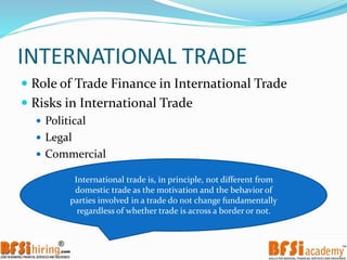 INTERNATIONAL TRADE
 Role of Trade Finance in International Trade
 Risks in International Trade
 Political
 Legal
 Commercial
International trade is, in principle, not different from
domestic trade as the motivation and the behavior of
parties involved in a trade do not change fundamentally
regardless of whether trade is across a border or not.
 