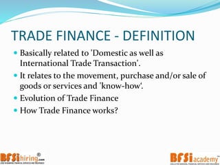 TRADE FINANCE - DEFINITION
 Basically related to 'Domestic as well as
International Trade Transaction'.
 It relates to the movement, purchase and/or sale of
goods or services and 'know-how‘.
 Evolution of Trade Finance
 How Trade Finance works?
 