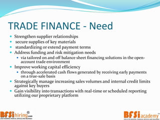 TRADE FINANCE - Need
 Strengthen supplier relationships
 secure supplies of key materials
 standardizing or extend payment terms
 Address funding and risk mitigation needs
 via tailored on and off balance sheet financing solutions in the open-
account trade environment
 Improve working capital efficiency
 through accelerated cash flows generated by receiving early payments
on a true-sale basis
 Strategically manage increasing sales volumes and internal credit limits
against key buyers
 Gain visibility into transactions with real-time or scheduled reporting
utilizing our proprietary platform
 