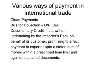 Various ways of payment in 
international trade 
Clean Payments 
Bills for Collection – D/P, D/A 
Documentary Credit – is a written 
undertaking by the Importer’s Bank on 
behalf of its customer, promising to effect 
payment to exporter upto a stated sum of 
money within a prescribed time limit and 
against stipulated documents. 
 
