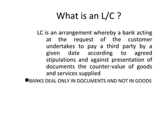 What is an L/C ? 
LC is an arrangement whereby a bank acting 
at the request of the customer 
undertakes to pay a third party by a 
given date according to agreed 
stipulations and against presentation of 
documents the counter-value of goods 
and services supplied 
BANKS DEAL ONLY IN DOCUMENTS AND NOT IN GOODS 
 