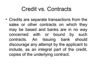 Credit vs. Contracts 
• Credits are separate transactions from the 
sales or other contracts on which they 
may be based and banks are in no way 
concerned with or bound by such 
contracts. An Issuing bank should 
discourage any attempt by the applicant to 
include, as an integral part of the credit, 
copies of the underlying contract. 
 