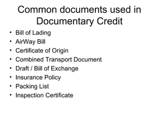 Common documents used in 
Documentary Credit 
• Bill of Lading 
• AirWay Bill 
• Certificate of Origin 
• Combined Transport Document 
• Draft / Bill of Exchange 
• Insurance Policy 
• Packing List 
• Inspection Certificate 
 