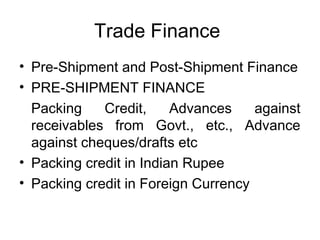 Trade Finance 
• Pre-Shipment and Post-Shipment Finance 
• PRE-SHIPMENT FINANCE 
Packing Credit, Advances against 
receivables from Govt., etc., Advance 
against cheques/drafts etc 
• Packing credit in Indian Rupee 
• Packing credit in Foreign Currency 
 