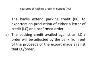 Features of Packing Credit in Rupees (PC) 
The banks extend packing credit (PC) to 
exporters on production of either a letter of 
credit (LC) or a confirmed order. 
a) The packing credit availed against an LC / 
order will be adjusted by the bank from out 
of the proceeds of the export made against 
that LC/order. 
 