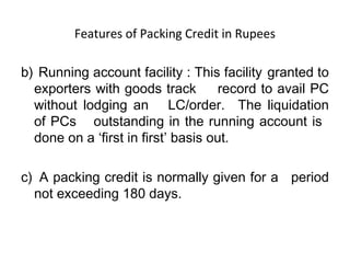Features of Packing Credit in Rupees 
b) Running account facility : This facility granted to 
exporters with goods track record to avail PC 
without lodging an LC/order. The liquidation 
of PCs outstanding in the running account is 
done on a ‘first in first’ basis out. 
c) A packing credit is normally given for a period 
not exceeding 180 days. 
 