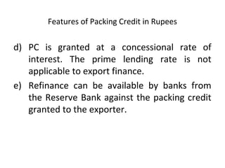 Features of Packing Credit in Rupees 
d) PC is granted at a concessional rate of 
interest. The prime lending rate is not 
applicable to export finance. 
e) Refinance can be available by banks from 
the Reserve Bank against the packing credit 
granted to the exporter. 
 