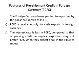 Features of Pre-shipment Credit in Foreign 
Currency (PCFC) 
The Foreign Currency loans granted to exporters by 
the banks are known as PCFC. 
a) PCFC is available only for cash exports in foreign 
currency. 
b) The interest rate is less in PCFC, compared to that 
of packing credit in rupees, exporters may not 
prefer PCFC when they expect a fall in the value of 
rupees. 
 