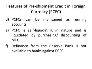 Features of Pre-shipment Credit in Foreign 
Currency (PCFC) 
d) PCFCs can be maintained as running 
accounts. 
e) PCFC is self-liquidating in nature and is 
liquidated by purchasing/ discounting of 
bills. 
f) Refinance from the Reserve Bank is not 
available to banks against PCFC. 
 