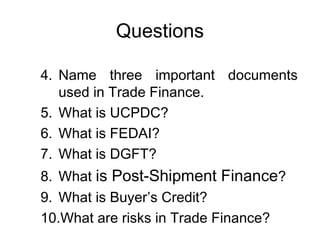 Questions 
4. Name three important documents 
used in Trade Finance. 
5. What is UCPDC? 
6. What is FEDAI? 
7. What is DGFT? 
8. What is Post-Shipment Finance? 
9. What is Buyer’s Credit? 
10.What are risks in Trade Finance? 
 