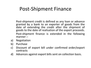 Post-Shipment Finance 
Post-shipment credit is defined as any loan or advance 
granted by a bank to an exporter of goods from the 
date of extending the credit after the shipment of 
goods to the date of realisation of the export proceeds. 
Post-shipment finance is extended in the following 
manner :- 
a) Negotiation 
b) Purchase 
c) Discount of export bill under confirmed order/export 
contracts 
d) Advances against export bills sent on collection basis. 
 