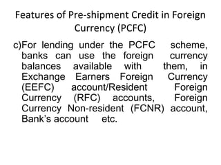 Features of Pre-shipment Credit in Foreign 
Currency (PCFC) 
c)For lending under the PCFC scheme, 
banks can use the foreign currency 
balances available with them, in 
Exchange Earners Foreign Currency 
(EEFC) account/Resident Foreign 
Currency (RFC) accounts, Foreign 
Currency Non-resident (FCNR) account, 
Bank’s account etc. 
 