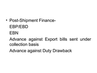 • Post-Shipment Finance- 
EBP/EBD 
EBN 
Advance against Export bills sent under 
collection basis 
Advance against Duty Drawback 
 
