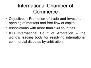 International Chamber of 
Commerce 
• Objectives : Promotion of trade and investment, 
opening of markets and free flow of capital 
• Associations with more than 130 countries 
• ICC International Court of Arbitration – the 
world’s leading body for resolving international 
commercial disputes by arbitration. 
 
