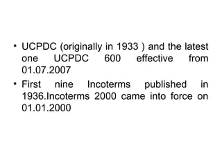 • UCPDC (originally in 1933 ) and the latest 
one UCPDC 600 effective from 
01.07.2007 
• First nine Incoterms published in 
1936.Incoterms 2000 came into force on 
01.01.2000 
 