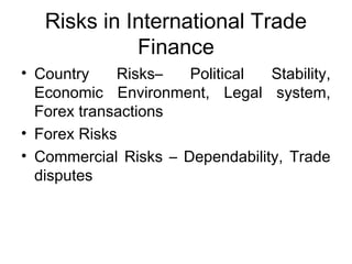 Risks in International Trade 
Finance 
• Country Risks– Political Stability, 
Economic Environment, Legal system, 
Forex transactions 
• Forex Risks 
• Commercial Risks – Dependability, Trade 
disputes 
 