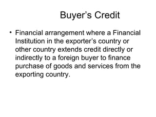 Buyer’s Credit 
• Financial arrangement where a Financial 
Institution in the exporter’s country or 
other country extends credit directly or 
indirectly to a foreign buyer to finance 
purchase of goods and services from the 
exporting country. 
 