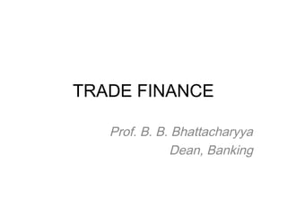 TRADE FINANCE 
Prof. B. B. Bhattacharyya 
Dean, Banking 
 