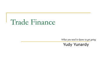 Trade Finance 
What you need to know to get going 
Yudy Yunardy 
 