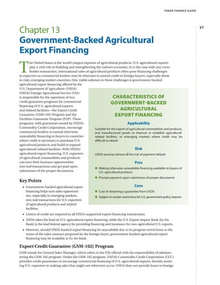 TRADE FINANCE GUIDE
27
Chapter 13
Government-Backed Agricultural
Export Financing
T
he United States is the world’s largest exporter of agricultural products. U.S. agricultural exports
play a vital role in building and strengthening the nation’s economy. As is the case with any cross-
border transaction, international sales of agricultural products often pose financing challenges
to exporters as commercial lenders may be reluctant to extend credit to foreign buyers, especially those
in risky emerging market countries. One viable solution to these challenges is government-backed
agricultural export financing offered by the
U.S. Department of Agriculture (USDA).
USDA’s Foreign Agricultural Service (FAS)
is responsible for the operation of two
credit guarantee programs for commercial
financing of U.S. agricultural exports
and related facilities—the Export Credit
Guarantee (GSM-102) Program and the
Facilities Guarantee Program (FGP). These
programs, with guarantees issued by USDA’s
Commodity Credit Corporation, encourage
commercial lenders to extend otherwise
unavailable financing to buyers in countries
where credit is necessary to purchase U.S.
agricultural products and build or expand
agricultural-related facilities. With USDA’s
agricultural export financing, U.S. exporters
of agricultural commodities and products
can turn their business opportunities
into real transactions and get paid upon
submission of the proper documents.
Key Points
•• Government-backed agricultural export
financing helps turn sales opportuni-
ties, especially in emerging markets,
into real transactions for U.S. exporters
of agricultural products and related
facilities.
•• Letters of credit are required in all USDA-supported export financing transactions.
•• USDA takes the lead on U.S. agricultural export financing, while the U.S. Export-Import Bank (Ex-Im
Bank) is the lead federal agency for providing financing and insurance for non-agricultural U.S. exports.
•• However, should USDA-backed export financing be unavailable due to its program restrictions or the
terms of the sales contract proposed by the foreign buyer, government-backed agricultural export
financing may be available at Ex-Im Bank.
Export Credit Guarantee (GSM-102) Program
GSM stands for General Sales Manager, which refers to the FAS official with the responsibility of adminis-
tering the GSM-102 program. Under the GSM-102 program, USDA’s Commodity Credit Corporation (CCC)
provides credit guarantees to encourage commercial financing of U.S. agricultural exports, thereby assist-
ing U.S. exporters in making sales that might not otherwise occur. USDA does not provide loans to foreign
CHARACTERISTICS OF
GOVERNMENT‑BACKED
AGRICULTURAL
EXPORT FINANCING
Applicability
Suitable for the export of agricultural commodities and products,
and manufactured goods to improve or establish agricultural-
related facilities, to emerging markets where credit may be
difficult to obtain
Risk
USDA assumes almost all the risk of payment default
Pros
„ Making otherwise unavailable financing available to buyers of
U.S. agricultural products
„ Prompt payment upon submission of proper documents
Cons
„ Cost of obtaining a guarantee from USDA
„ Subject to certain restrictions for U.S. government policy reasons
 