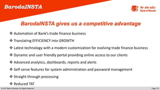 © 2017 Bank of Baroda. All Rights Reserved. Page | 10
 Automation of Bank’s trade finance business
 Translating EFFICIENCY into GROWTH
 Latest technology with a modern customization for evolving trade finance business
 Dynamic and user friendly portal providing online access to our clients
 Advanced analytics, dashboards, reports and alerts
 Self-serve features for system administration and password management
 Straight through processing
 Reduced TAT
BarodaINSTA
BarodaINSTA gives us a competitive advantage
 