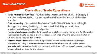 © 2017 Bank of Baroda. All Rights Reserved. Page | 3
BarodaINSTA
• Trade Finance Back Office: TFBO is catering to forex business of all 145 Category B
branches and proposed to takeover inland trade finance business of all domestic
branches.
• Core processing: Centralized structure of Trade Operations ensures straight
through processing, better governance and flexibility to meet client
requirements through front end portal.
• Standardized Approach: Standard operating model across the region and for the global
business leading to standard business processes hence ensuring service consistency
while keeping costs under control.
• Better Compliance: Consistency in operations due to standard and automated
processes resulting in enhanced compliance and minimization of human errors.
• Deep domain expertise: Dedicated team of skilled and efficient professionals leading
to specialized services for the clients.
Centralized Trade Operations
 