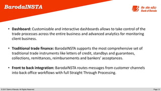 © 2017 Bank of Baroda. All Rights Reserved. Page | 5
BarodaINSTA
• Dashboard: Customizable and interactive dashboards allows to take control of the
trade processes across the entire business and advanced analytics for monitoring
client business.
• Traditional trade finance: BarodaINSTA supports the most comprehensive set of
traditional trade instruments like letters of credit, standbys and guarantees,
collections, remittances, reimbursements and bankers’ acceptances.
• Front to back integration: BarodaINSTA routes messages from customer channels
into back office workflows with full Straight Through Processing.
 