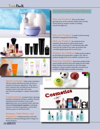 Sports Cosmetics: today, many consumers
who love sports and fitness pursuits are keen to
maintain an attractive appearance. They need s
ports cosmetics that can help prevent the loss of
moisture and are anti-odor, anti-sweat,
anti-bacterial, packaged in compact and portable
sizes.
Cosmeceuticals: consumers have a growing
awareness of products having to combine cosmetic
and pharmaceutical features, such as spot
lightening cream, acne treatment lotion, and acne
ointment.Green/natural cosmetics: containing
natural or nutritional ingredients, such as aloe,
vitamins, green tea and many herbs.
Perfumes, Toilet Waters, and
Fragrances: Finished perfumes and toilet
waters are a much promising product category in
beauty products.
Current Trends in China Market
Skin care Products: They are the fastest
growing sector in the cosmetics market and currently
China’s skincare products market is trending
towards the high-end.
Hair care Products: A market niche becoming
saturated, seeing growth decelerating.
Make-up Products: the market far from
saturated, particularly for enhancement items,
such as color correcting (CC) and blemish balm (BB)
cream but the market of eye make-up products has
recorded significant growth in recent years.
Products for Children: Child-specific products
are the fastest growing product category and sales of
products designed for use by children continue to soar.
Sunscreen Products: Sunscreens products help
ensure people will slow down their aging and also helps
them to protect from harmful sun rays.Anti-aging
products: cosmetic products that help consumers stay
youthful and fight aging is steadily increasing.
10
 