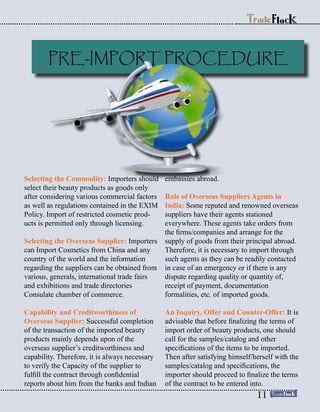 Selecting the Commodity: Importers should
select their beauty products as goods only
after considering various commercial factors
as well as regulations contained in the EXIM
Policy. Import of restricted cosmetic prod-
ucts is permitted only through licensing.
Selecting the Overseas Supplier: Importers
can Import Cosmetics from China and any
country of the world and the information
regarding the suppliers can be obtained from
various, generals, international trade fairs
and exhibitions and trade directories
Consulate chamber of commerce.
Capability and Creditworthiness of
Overseas Supplier: Successful completion
of the transaction of the imported beauty
products mainly depends upon of the
overseas supplier’s creditworthiness and
capability. Therefore, it is always necessary
to verify the Capacity of the supplier to
fulfill the contract through confidential
reports about him from the banks and Indian
embassies abroad.
Role of Overseas Suppliers Agents in
India: Some reputed and renowned overseas
suppliers have their agents stationed
everywhere. These agents take orders from
the firms/companies and arrange for the
supply of goods from their principal abroad.
Therefore, it is necessary to import through
such agents as they can be readily contacted
in case of an emergency or if there is any
dispute regarding quality or quantity of,
receipt of payment, documentation
formalities, etc. of imported goods.
An Inquiry, Offer and Counter-Offer: It is
advisable that before finalizing the terms of
import order of beauty products, one should
call for the samples/catalog and other
specifications of the items to be imported.
Then after satisfying himself/herself with the
samples/catalog and specifications, the
importer should proceed to finalize the terms
of the contract to be entered into.
PRE-IMPORT PROCEDURE
11
 