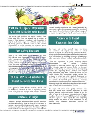 What are the Special Requirements
to Import Cosmetics from China?
The process and formalities to Import Cosmetics from
China may differ from one another and in country to
country. Also, different procedures and formalities to
import each item might be different under import
of beauty products. However, some of the common
requirements in major countries are explained below:
Food Safety Clearance
Some of the items under beauty products fall under
high-risk food items. For example, synthetic flavoring essence
under beauty products likes Perfume, Cosmetic items, toilet
preparations, and oils. So Food safety clearance of importing
country has to be undergone for any Import Cosmetics from
China. Normally, this procedure is done by drawing samples
of imported goods which are sent to respective laboratories for
testing purpose. The imported goods are released only after
obtainingfavorabletestreport.Ifsuchimportsareregularlytaken
placethenimportshipmentsareselectedrandomlyforinspection.
CVD on RSP Based Valuation to
Import Cosmetics from China
Some products under beauty products attract CVD
on RSP based valuation at some of importing country
when such goods are brought from overseas countries.
Certificate of Origin
The source of origin of imported beauty products is required
in almost all countries. So a certificate of origin issued by
necessary approved authorities at exporting country is required.
Certificate of origin helps to determine the origin of imported
beauty products to avail exemption on import duties and taxes.
Different unilateral, multilateral, and a bilateral agreement be-
tweencountriesallowsimportsandexportswiththeexemptionof
import duties wherein Certificate of Origin is the primary proof
on country of origin of imported goods under beauty products.
Procedures to Import
Cosmetics from China
The buyer and supplier mutually agree on terms
and conditions of import sale prior to actual
shipment of imports take place. Pricing, quality specifications,
termsofpayment,termsdelivery,andmodeoftransportandother
terms and conditions are agreed and mentioned in the purchase
order. Importation of beauty products is affected accordingly.
Under any importation of goods, necessary import
documentation, and customs clearance
procedures at importing country have to be completed
either through importer’s customs broker or importer
directlyaspertheforeigntradepolicyoftherespectiveimporting
country. For importing beauty products also, import
entry documents along with carrier’s document (Bill of
Lading /Airway bill), commercial invoice, packing list,
certificate of origin and other required documents are
filed and necessary import procedures are completed to
take delivery of imported goods. Nowadays, necessary
information/document is filed online and produces required
documents at the time of inspection, assessment, or delivery of
import of goods at destination customs location.
The buyer and seller share quality measures each
other and exempt from multiple inspections on same
products both for export and import. However, as per the
policy of most of the developed countries import of goods
from Least Developed Countries (LDC) need to be certified by
authorized agencies before export. So when importing
beauty products the details of such information can be
obtained from necessary government agencies of
importing country.
13
 