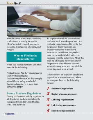 Manufacturers in the beauty and care
products are primarily located in
China’s most developed provinces,
including Guangdong, Zhejiang, and
Jiangsu.
What to Find in the
Manufacturer?
When you source suppliers, you must
look for the following:
Product focus: Are they specialized in
your product category?
Product compliance: Can they comply
with different safety standards?
Registered capital: Is it more than
1,000,000 RMB?
Beauty Products Regulations
Beauty products are strictly regulated in
all developed markets, including the
European Union, the United States,
India, and Australia
To import cosmetic or personal care
products, such as makeup or hair care
products, importers need to verify that
the product doesn’t contain any
excessive amounts of restricted
substances. In addition, the product
must be correctly labeled and even r
egistered with the authorities. All of this
must be taken care before you import
the products otherwise the customs
authorities may seize and canceled the
entire shipment upon arrival.
Below follows an overview of relevant
regulations in several markets, where
we compare them on the following
factors:
Substance regulations
Registration requirements
Labeling requirements
Lab testing requirements
Document requirements
1
2
3
4
5
16
 