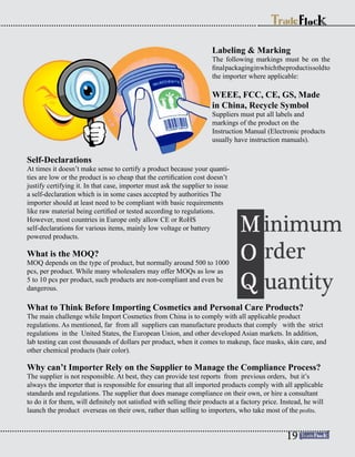 What to Think Before Importing Cosmetics and Personal Care Products?
The main challenge while Import Cosmetics from China is to comply with all applicable product
regulations. As mentioned, far from all suppliers can manufacture products that comply with the strict
regulations in the United States, the European Union, and other developed Asian markets. In addition,
lab testing can cost thousands of dollars per product, when it comes to makeup, face masks, skin care, and
other chemical products (hair color).
Why can’t Importer Rely on the Supplier to Manage the Compliance Process?
The supplier is not responsible. At best, they can provide test reports from previous orders, but it’s
always the importer that is responsible for ensuring that all imported products comply with all applicable
standards and regulations. The supplier that does manage compliance on their own, or hire a consultant
to do it for them, will definitely not satisfied with selling their products at a factory price. Instead, he will
launch the product overseas on their own, rather than selling to importers, who take most of the profits.
Labeling & Marking
The following markings must be on the
finalpackaginginwhichtheproductissoldto
the importer where applicable:
WEEE, FCC, CE, GS, Made
in China, Recycle Symbol
Suppliers must put all labels and
markings of the product on the
Instruction Manual (Electronic products
usually have instruction manuals).
Self-Declarations
At times it doesn’t make sense to certify a product because your quanti-
ties are low or the product is so cheap that the certification cost doesn’t
justify certifying it. In that case, importer must ask the supplier to issue
a self-declaration which is in some cases accepted by authorities The
importer should at least need to be compliant with basic requirements
like raw material being certified or tested according to regulations.
However, most countries in Europe only allow CE or RoHS
self-declarations for various items, mainly low voltage or battery
powered products.
What is the MOQ?
MOQ depends on the type of product, but normally around 500 to 1000
pcs, per product. While many wholesalers may offer MOQs as low as
5 to 10 pcs per product, such products are non-compliant and even be
dangerous.
19
 
